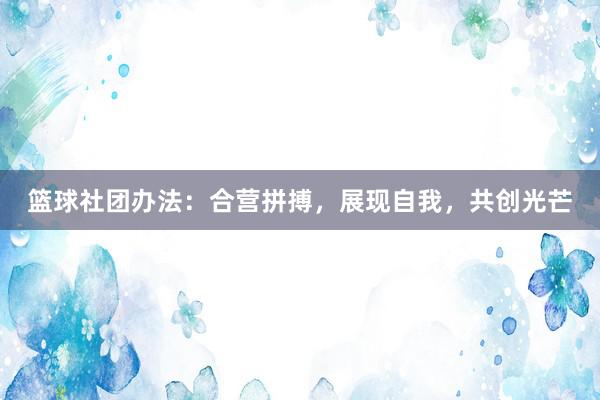 篮球社团办法：合营拼搏，展现自我，共创光芒