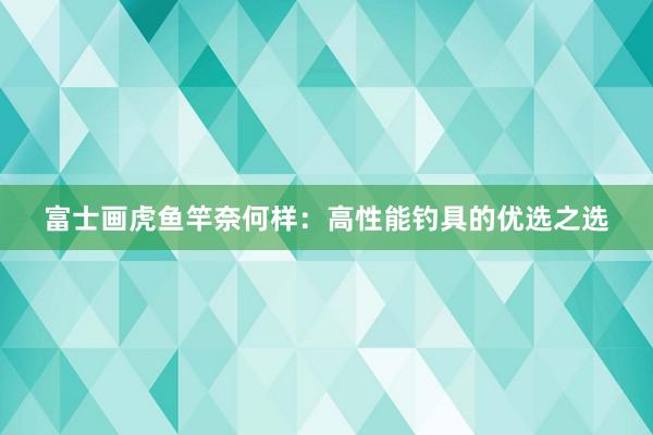 富士画虎鱼竿奈何样：高性能钓具的优选之选